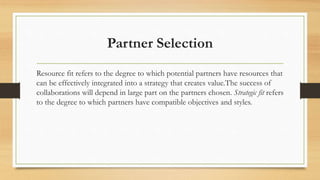Partner Selection
Resource fit refers to the degree to which potential partners have resources that
can be effectively integrated into a strategy that creates value.The success of
collaborations will depend in large part on the partners chosen. Strategic fit refers
to the degree to which partners have compatible objectives and styles.
 