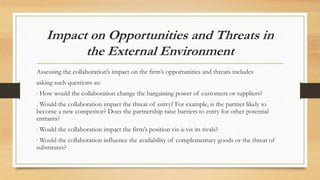 Impact on Opportunities and Threats in
the External Environment
Assessing the collaboration’s impact on the firm’s opportunities and threats includes
asking such questions as:
∙ How would the collaboration change the bargaining power of customers or suppliers?
. Would the collaboration impact the threat of entry? For example, is the partner likely to
become a new competitor? Does the partnership raise barriers to entry for other potential
entrants?
∙ Would the collaboration impact the firm’s position vis-à-vis its rivals?
∙ Would the collaboration influence the availability of complementary goods or the threat of
substitutes?
 