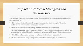 Impact on Internal Strengths and
Weaknesses
Assessing the collaboration’s impact on the firm’s strengths and weaknesses includes asking
such questions as:
• ∙ How would the collaboration leverage or enhance the firm’s strengths? Does the
collaboration put any of those strengths at risk?
• ∙ How would the collaboration help the firm overcome its weaknesses?
• ∙ Is the collaboration likely to yield a position of competitive advantage that is difficult for
competitors to imitate? Is such a competitive advantage achievable without collaborating?
• ∙ Would the collaboration leverage or enhance the firm’s core capabilities?
• ∙ Is the collaboration likely to impact the firm’s financial strengths or weaknesses?
 