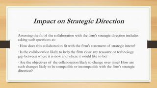 Impact on Strategic Direction
Assessing the fit of the collaboration with the firm’s strategic direction includes
asking such questions as:
∙ How does this collaboration fit with the firm’s statement of strategic intent?
∙ Is the collaboration likely to help the firm close any resource or technology
gap between where it is now and where it would like to be?
∙ Are the objectives of the collaboration likely to change over time? How are
such changes likely to be compatible or incompatible with the firm’s strategic
direction?
 