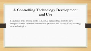3. Controlling Technology Development
and Use
Sometimes firms choose not to collaborate because they desire to have
complete control over their development processes and the use of any resulting
new technologies.
 