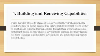 4. Building and Renewing Capabilities
Firms may also choose to engage in solo development even when partnering
could save time or money because they believe that development efforts are key
to building and renewing their capabilities. Though there are several reasons a
firm might choose to stick with solo development, there are also many reasons
for firms to engage in collaborative development, and collaboration appears to
be on the rise.
 