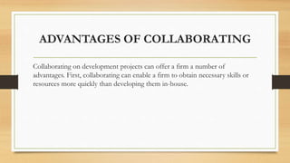 ADVANTAGES OF COLLABORATING
Collaborating on development projects can offer a firm a number of
advantages. First, collaborating can enable a firm to obtain necessary skills or
resources more quickly than developing them in-house.
 