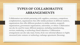 TYPES OF COLLABORATIVE
ARRANGEMENTS
Collaboration can include partnering with suppliers, customers, competitors,
complementors, organizations that offer similar products in different markets,
organizations that offer different products in similar markets, nonprofit
organizations, government organizations, universities, or others. Collaboration
can also be used for many different purposes, including manufacturing,
services, marketing, or technology-based objectives. Collaboration
arrangements can also take many forms, from very informal alliances to highly
structured joint ventures or technology exchange agreements (licensing).
 