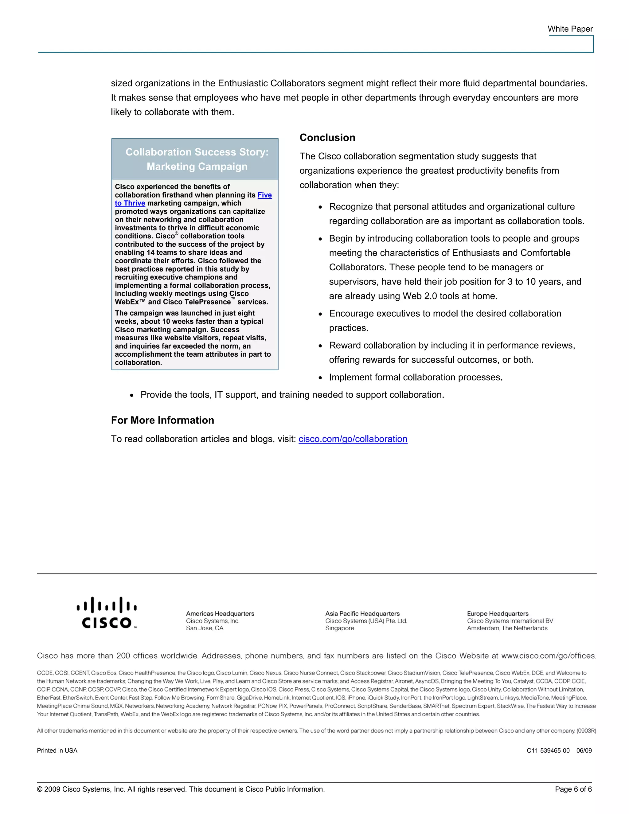 White Paper




                       sized organizations in the Enthusiastic Collaborators segment might reflect their more fluid departmental boundaries.
                       It makes sense that employees who have met people in other departments through everyday encounters are more
                       likely to collaborate with them.

                                                                                  Conclusion
                           Collaboration Success Story:                           The Cisco collaboration segmentation study suggests that
                               Marketing Campaign                                 organizations experience the greatest productivity benefits from
                        Cisco experienced the benefits of                         collaboration when they:
                        collaboration firsthand when planning its Five
                        to Thrive marketing campaign, which
                        promoted ways organizations can capitalize
                                                                                       ●     Recognize that personal attitudes and organizational culture
                        on their networking and collaboration                                regarding collaboration are as important as collaboration tools.
                        investments to thrive in difficult economic
                        conditions. Cisco® collaboration tools                         ●     Begin by introducing collaboration tools to people and groups
                        contributed to the success of the project by
                        enabling 14 teams to share ideas and                                 meeting the characteristics of Enthusiasts and Comfortable
                        coordinate their efforts. Cisco followed the
                        best practices reported in this study by                             Collaborators. These people tend to be managers or
                        recruiting executive champions and
                        implementing a formal collaboration process,                         supervisors, have held their job position for 3 to 10 years, and
                        including weekly meetings using Cisco                                are already using Web 2.0 tools at home.
                        WebEx™ and Cisco TelePresence™ services.
                        The campaign was launched in just eight                        ●     Encourage executives to model the desired collaboration
                        weeks, about 10 weeks faster than a typical
                        Cisco marketing campaign. Success                                    practices.
                        measures like website visitors, repeat visits,
                        and inquiries far exceeded the norm, an                        ●     Reward collaboration by including it in performance reviews,
                        accomplishment the team attributes in part to
                        collaboration.                                                       offering rewards for successful outcomes, or both.
                                                                                       ●     Implement formal collaboration processes.
                            ●   Provide the tools, IT support, and training needed to support collaboration.

                       For More Information
                       To read collaboration articles and blogs, visit: cisco.com/go/collaboration




Printed in USA                                                                                                                                 C11-539465-00   06/09




© 2009 Cisco Systems, Inc. All rights reserved. This document is Cisco Public Information.                                                             Page 6 of 6
 