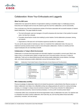 .
                                                                                                                                                      White Paper




                       Collaboration: Know Your Enthusiasts and Laggards

                       What You Will Learn
                       Collaboration has captured the attention of organizations seeking a competitive edge in a challenging economy.
                       Executives and managers want to know who stands to gain the most from collaboration, and the real benefits.

                       Cisco conducted one of the first comprehensive studies of the factors associated with successful adoption of network-
                       based collaboration. This paper details the results:

                            ●    The most enthusiastic users are managers in for-profit companies who have been in their position for several
                                 years—but less than a decade.
                            ●    Favorable cultural factors include role modeling by senior leaders, formal collaboration processes, training,
                                 and rewards.
                            ●    Organizations of all sizes and in all industries experience benefits from collaboration.
                       You can use the study results to maximize your return on investment from collaboration tools. One way is to
                       implement business practices shown to lead to more enthusiastic collaboration. Another is to identify and then
                       support employees who are most likely to benefit.

                       Collaboration in Today’s Work Environment
                       Collaboration is a process that brings people and information together to accomplish a common goal. What’s new
                       today is that in a connected world, people no longer have to be in the same location, time zone, or culture to
                       collaborate. Tools such as videoconferencing and web sharing enable collaboration across distance. And blogs,
                       wikis, and shared workspaces enable collaboration across time boundaries (Table 1).

                       Table 1.        Collaboration Tools Enable People to Share Information Across Distance and Time Boundaries

                        Traditional                  Web 2.0                        IM Chat                 Shared Workspace                Electronic Meetings
                         ● Voicemail                  ● Wikis                         ● Instant messaging    ● Revision control or           ● Conference calls
                         ● Email                      ● Blogs                         ● Text messaging         document review               ● Video conferencing
                         ● Fax                        ● Intranet publishing           ● Online chat          ● Knowledge management          ● Telepresence
                                                                                                               systems
                                                      ● Internet publishing                                                                  ● Web or data
                                                                                                             ● Electronic calendars
                                                      ● Social networking sites                                                                conferencing
                                                                                                             ● Online spreadsheets           ● Electronic meeting
                                                      ● IPTV
                                                                                                             ● Application sharing or co-      systems
                                                      ● Internet forums or                                     browsing
                                                        discussion boards
                                                                                                             ● Workspaces
                                                      ● Project extranets



                       Who Collaborates and Why
                       Previous knowledge of collaboration habits did not include the personal or cultural factors that influence success. Is
                       today’s collaborator more likely to be a BlackBerry-toting new college graduate who works for a startup technology
                       company, or a manager in a large consumer-products company? Is the primary motivation for collaboration to
                       increase personal productivity, improve business processes, or come up with innovative product ideas?

                       In December 2008, Cisco conducted the first formal segmentation study of collaboration tool users. Our objective was
                       to understand how today’s workers collaborate, which tools they use, and how they believe those tools affect
                       productivity, innovation, and cost savings.




© 2009 Cisco Systems, Inc. All rights reserved. This document is Cisco Public Information.                                                              Page 1 of 6
 