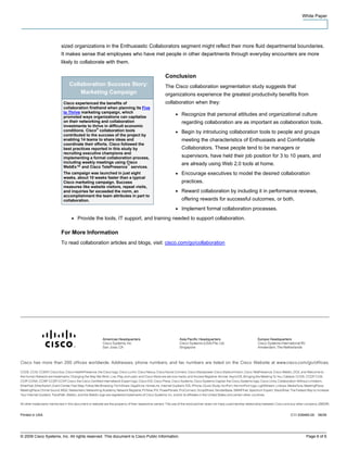 White Paper




                       sized organizations in the Enthusiastic Collaborators segment might reflect their more fluid departmental boundaries.
                       It makes sense that employees who have met people in other departments through everyday encounters are more
                       likely to collaborate with them.

                                                                                  Conclusion
                           Collaboration Success Story:                           The Cisco collaboration segmentation study suggests that
                               Marketing Campaign                                 organizations experience the greatest productivity benefits from
                        Cisco experienced the benefits of                         collaboration when they:
                        collaboration firsthand when planning its Five
                        to Thrive marketing campaign, which
                        promoted ways organizations can capitalize
                                                                                       ●     Recognize that personal attitudes and organizational culture
                        on their networking and collaboration                                regarding collaboration are as important as collaboration tools.
                        investments to thrive in difficult economic
                        conditions. Cisco® collaboration tools                         ●     Begin by introducing collaboration tools to people and groups
                        contributed to the success of the project by
                        enabling 14 teams to share ideas and                                 meeting the characteristics of Enthusiasts and Comfortable
                        coordinate their efforts. Cisco followed the
                        best practices reported in this study by                             Collaborators. These people tend to be managers or
                        recruiting executive champions and
                        implementing a formal collaboration process,                         supervisors, have held their job position for 3 to 10 years, and
                        including weekly meetings using Cisco                                are already using Web 2.0 tools at home.
                        WebEx™ and Cisco TelePresence™ services.
                        The campaign was launched in just eight                        ●     Encourage executives to model the desired collaboration
                        weeks, about 10 weeks faster than a typical
                        Cisco marketing campaign. Success                                    practices.
                        measures like website visitors, repeat visits,
                        and inquiries far exceeded the norm, an                        ●     Reward collaboration by including it in performance reviews,
                        accomplishment the team attributes in part to
                        collaboration.                                                       offering rewards for successful outcomes, or both.
                                                                                       ●     Implement formal collaboration processes.
                            ●   Provide the tools, IT support, and training needed to support collaboration.

                       For More Information
                       To read collaboration articles and blogs, visit: cisco.com/go/collaboration




Printed in USA                                                                                                                                 C11-539465-00   06/09




© 2009 Cisco Systems, Inc. All rights reserved. This document is Cisco Public Information.                                                             Page 6 of 6
 