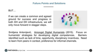 PARTHENOS-project.eu
Failure Points and Solutions
BUT…
If we can create a common and agreed
ground for success and progress in
both DH and DH infrastructure, we will
only move forward in stagger steps.
Smiljana Antonijević, Amongst Digital Humanists (2015). Focus on
humanists’ strategies for developing digital competences. Barriers
identified such as lack of time, opportunity, disciplinary incentives. Need
to learn from peers in context, preference for informal channels.
 