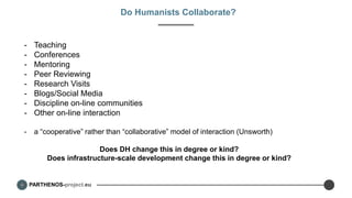 PARTHENOS-project.eu
Do Humanists Collaborate?
- Teaching
- Conferences
- Mentoring
- Peer Reviewing
- Research Visits
- Blogs/Social Media
- Discipline on-line communities
- Other on-line interaction
- a “cooperative” rather than “collaborative” model of interaction (Unsworth)
Does DH change this in degree or kind?
Does infrastructure-scale development change this in degree or kind?
 