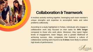 Collaboration&Teamwork
It involves actively working together, leveraging each team member's
unique strengths and expertise to accomplish tasks and solve
problems collectively.
According to a study highlighted in Forbes, individuals who engage in
collaborative work stay focused on their tasks for 64% longer
compared to those who work alone. Moreover, they report higher
levels of engagement, lower fatigue, and a greater likelihood of
achieving success. Also, companies that fostered a culture of
collaborative working were found to be 5 times more likely to achieve
high levels of performance.
 