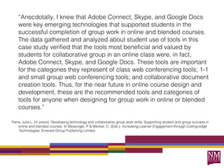 “Anecdotally, I knew that Adobe Connect, Skype, and Google Docs
    were key emerging technologies that supported students in the
    successful completion of group work in online and blended courses.
    The data gathered and analyzed about student use of tools in this
    case study verified that the tools most beneficial and valued by
    students for collaborative group in an online class were, in fact,
    Adobe Connect, Skype, and Google Docs. These tools are important
    for the categories they represent of class web conferencing tools; 1-1
    and small group web conferencing tools; and collaborative document
    creation tools. Thus, for the near future in online course design and
    development, these are the recommended tools and categories of
    tools for anyone when designing for group work in online or blended
    courses.”

Parra, Julia L. (in press). Developing technology and collaborative group work skills: Supporting student and group success in
    online and blended courses. In Blessinger, P & Wenkel, C. (Eds.), Increasing Learner Engagement through Cutting-edge
    Technologies. Emerald Group Publishing Limited.
 