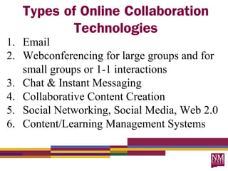 Types of Online Collaboration
           Technologies
1. Email
2. Webconferencing for large groups and for
   small groups or 1-1 interactions
3. Chat & Instant Messaging
4. Collaborative Content Creation
5. Social Networking, Social Media, Web 2.0
6. Content/Learning Management Systems
 