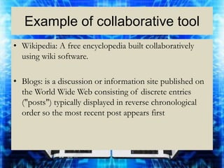 Example of collaborative tool
• Wikipedia: A free encyclopedia built collaboratively
  using wiki software.

• Blogs: is a discussion or information site published on
  the World Wide Web consisting of discrete entries
  ("posts") typically displayed in reverse chronological
  order so the most recent post appears first
 
