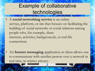 Example of collaborative
             technologies
• A social networking service is an online
  service, platform, or site that focuses on facilitating the
  building of social networks or social relations among
  people who, for example, share
  interests, activities, backgroun.ds, or real-life
  connections.

• An Instant messaging application or client allows one
  to communicate with another person over a network in
  real time, in relative privacy.
 