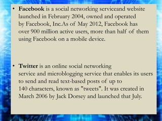 • Facebook is a social networking serviceand website
  launched in February 2004, owned and operated
  by Facebook, Inc.As of May 2012, Facebook has
  over 900 million active users, more than half of them
  using Facebook on a mobile device.



• Twitter is an online social networking
  service and microblogging service that enables its users
  to send and read text-based posts of up to
  140 characters, known as "tweets". It was created in
  March 2006 by Jack Dorsey and launched that July.
 