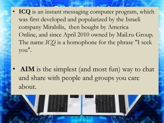 • ICQ is an instant messaging computer program, which
  was first developed and popularized by the Israeli
  company Mirabilis, then bought by America
  Online, and since April 2010 owned by Mail.ru Group.
  The name ICQ is a homophone for the phrase "I seek
  you".


• AIM is the simplest (and most fun) way to chat
  and share with people and groups you care
  about.
 