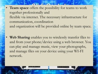 • Team space offers the possibility for teams to work
  together professionally and
  flexible via internet. The necessary infrastructure for
  communication, coordination
  and organization will be provided online by team space.

• Web Sharing enables you to wirelessly transfer files to
  and from your phone/device using a web browser. You
  can play and manage music, view your photographs,
  and manage files on your device using your WI-FI
  network.
 