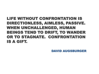 LIFE WITHOUT CONFRONTATION IS
DIRECTIONLESS, AIMLESS, PASSIVE.
WHEN UNCHALLENGED, HUMAN
BEINGS TEND TO DRIFT, TO WANDER
OR TO STAGNATE. CONFRONTATION
IS A GIFT.
DAVID AUGSBURGER
 