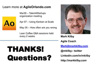 Mark Kilby
Agile Coach
Mark@markkilby.com
@mkilby– twitter
Linkedin.com/in/mkilby
http://markkilby.com
Learn more at AgileOrlando.com
THANKS!
Questions?
Mar26 – Talent4Startups
organization meeting
Apr 07 – Using Kanban at Scale
May 05 – How often are you wrong
Lean Coffee Q&A sessions held
every 2 weeks
 
