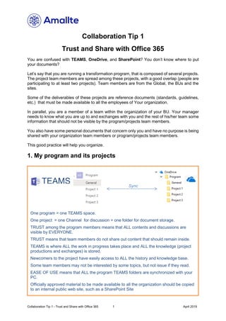 Collaboration Tip 1 - Trust and Share with Office 365 1 April 2019
Collaboration Tip 1
Trust and Share with Office 365
You are confused with TEAMS, OneDrive, and SharePoint? You don’t know where to put
your documents?
Let’s say that you are running a transformation program, that is composed of several projects.
The project team members are spread among these projects, with a good overlap (people are
participating to at least two projects). Team members are from the Global, the BUs and the
sites.
Some of the deliverables of these projects are reference documents (standards, guidelines,
etc.) that must be made available to all the employees of Your organization.
In parallel, you are a member of a team within the organization of your BU. Your manager
needs to know what you are up to and exchanges with you and the rest of his/her team some
information that should not be visible by the program/projects team members.
You also have some personal documents that concern only you and have no purpose is being
shared with your organization team members or program/projects team members.
This good practice will help you organize.
1. My program and its projects
One program = one TEAMS space.
One project = one Channel for discussion = one folder for document storage.
TRUST among the program members means that ALL contents and discussions are
visible by EVERYONE.
TRUST means that team members do not share out content that should remain inside.
TEAMS is where ALL the work in progress takes place and ALL the knowledge (project
productions and exchanges) is stored.
Newcomers to the project have easily access to ALL the history and knowledge base.
Some team members may not be interested by some topics, but not issue if they read.
EASE OF USE means that ALL the program TEAMS folders are synchronized with your
PC.
Officially approved material to be made available to all the organization should be copied
to an internal public web site, such as a SharePoint Site
TEAMS Sync
 