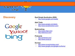 Discovery   Real Simple Syndication (RSS)
             • http://www.google.com/reader

            Alert Tools
             • http://www.google.com/alerts
             • http://www.socialmention.com/

            Bookmarking
             • http://www.diigo.com/
             • http://delicious.com/

            Pinboards
             • http://pinterest.com/
             • http://www.scoop.it/

            Surveys
             • http://www.surveymonkey.com/
             • http://www.google.com/google-d-s/forms/
 