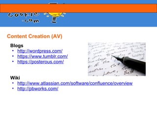 Content Creation (AV)
 Blogs
  • http://wordpress.com/
  • https://www.tumblr.com/
  • https://posterous.com/


 Wiki
 • http://www.atlassian.com/software/confluence/overview
 • http://pbworks.com/
 