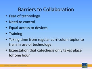 Copyright © 2018 Digital Disciple Network
• Fear of technology
• Need to control
• Equal access to devices
• Training
• Taking time from regular curriculum topics to
train in use of technology
• Expectation that catechesis only takes place
for one hour
Barriers to Collaboration
 