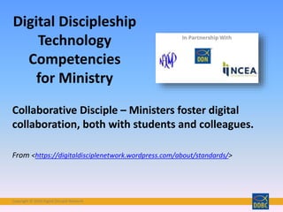 Copyright © 2018 Digital Disciple Network
Collaborative Disciple – Ministers foster digital
collaboration, both with students and colleagues.
From <https://digitaldisciplenetwork.wordpress.com/about/standards/>
Digital Discipleship
Technology
Competencies
for Ministry
 