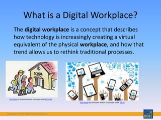 Copyright © 2018 Digital Disciple Network
What is a Digital Workplace?
The digital workplace is a concept that describes
how technology is increasingly creating a virtual
equivalent of the physical workplace, and how that
trend allows us to rethink traditional processes.
This Photo by Unknown Author is licensed under CC BY-ND
This Photo by Unknown Author is licensed under CC BY
 