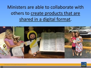 Copyright © 2018 Digital Disciple Network
Photo by Susan WD - Creative Commons Attribution-ShareAlike License https://www.flickr.com/photos/55306702@N00 Created with Haiku Deck
Ministers are able to collaborate with
others to create products that are
shared in a digital format.
 