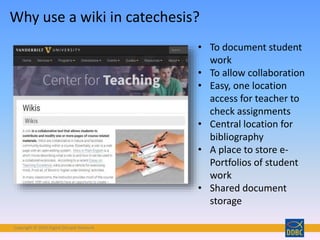Copyright © 2018 Digital Disciple Network
• To document student
work
• To allow collaboration
• Easy, one location
access for teacher to
check assignments
• Central location for
bibliography
• A place to store e-
Portfolios of student
work
• Shared document
storage
Why use a wiki in catechesis?
 