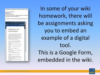Copyright © 2018 Digital Disciple Network
In some of your wiki
homework, there will
be assignments asking
you to embed an
example of a digital
tool.
This is a Google Form,
embedded in the wiki.
 