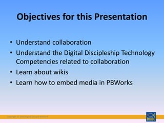 Copyright © 2018 Digital Disciple Network
• Understand collaboration
• Understand the Digital Discipleship Technology
Competencies related to collaboration
• Learn about wikis
• Learn how to embed media in PBWorks
Objectives for this Presentation
 