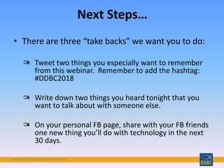 Copyright © 2018 Digital Disciple Network
Next Steps…
• There are three “take backs” we want you to do:
Tweet two things you especially want to remember
from this webinar. Remember to add the hashtag:
#DDBC2018
Write down two things you heard tonight that you
want to talk about with someone else.
On your personal FB page, share with your FB friends
one new thing you’ll do with technology in the next
30 days.
 