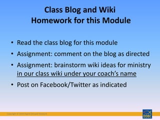 Copyright © 2018 Digital Disciple Network
• Read the class blog for this module
• Assignment: comment on the blog as directed
• Assignment: brainstorm wiki ideas for ministry
in our class wiki under your coach’s name
• Post on Facebook/Twitter as indicated
Class Blog and Wiki
Homework for this Module
 