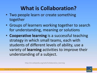 Copyright © 2018 Digital Disciple Network
• Two people learn or create something
together
• Groups of learners working together to search
for understanding, meaning or solutions
• Cooperative learning is a successful teaching
strategy in which small teams, each with
students of different levels of ability, use a
variety of learning activities to improve their
understanding of a subject.
What is Collaboration?
http://en.wikipedia.org/wiki/Collaborative_learning
 