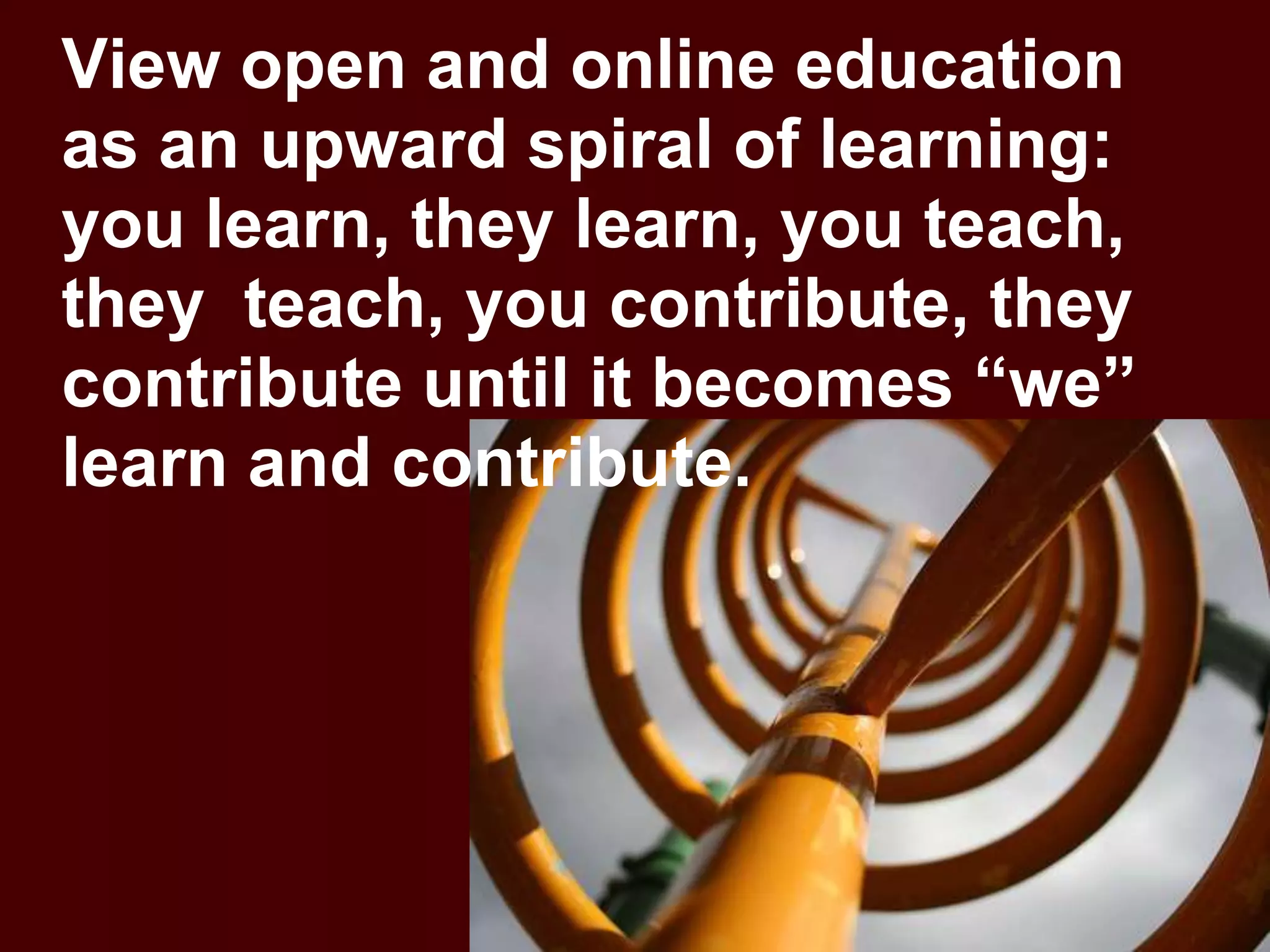 View open and online education as an upward spiral of learning: you learn, they learn, you teach, they  teach, you contribute, they contribute until it becomes “we” learn and contribute.