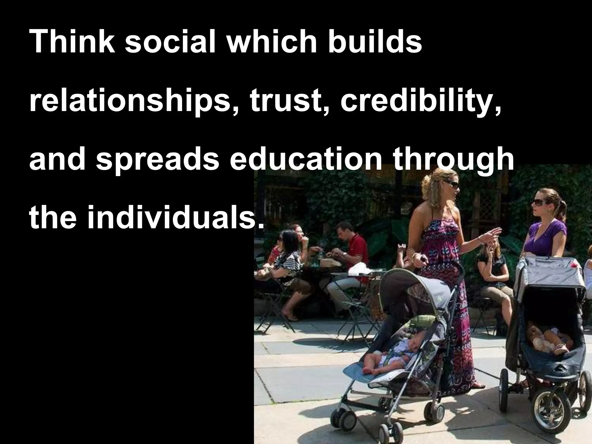 Think social which builds relationships, trust, credibility, and spreads education through the individuals.