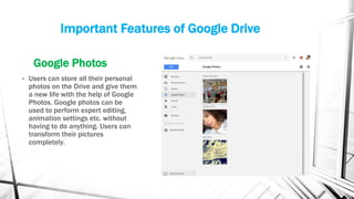 Important Features of Google Drive
Google Photos
• Users can store all their personal
photos on the Drive and give them
a new life with the help of Google
Photos. Google photos can be
used to perform expert editing,
animation settings etc. without
having to do anything. Users can
transform their pictures
completely.
 