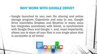 WHY WORK WITH GOOGLE DRIVE?
• Google launched its very own file sharing and online
storage program. Ergonomic and easy to use, Google
Drive resembles Dropbox and Skydrive in many ways
but integrates seamlessly with Gmail, is synchronized
with Google Docs and Google +, and, most importantly,
allows you to store all your files in one single place that
is accessible at all times!
 