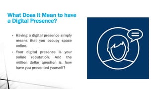 What Does it Mean to have
a Digital Presence?
• Having a digital presence simply
means that you occupy space
online.
• Your digital presence is your
online reputation. And the
million dollar question is, how
have you presented yourself?
 