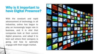 Why is it important to
have Digital Presence?
With the constant and rapid
advancement of technology in all
industries, online has begun to
play an increasingly larger role in
business, and it is vital that
companies look at their current
digital presence, and adapt it to
best suit where their company is
going, and how to optimally
engage with their target market.
 
