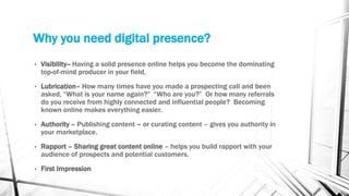 Why you need digital presence?
• Visibility-- Having a solid presence online helps you become the dominating
top-of-mind producer in your field.
• Lubrication– How many times have you made a prospecting call and been
asked, “What is your name again?” “Who are you?” Or how many referrals
do you receive from highly connected and influential people? Becoming
known online makes everything easier.
• Authority – Publishing content – or curating content – gives you authority in
your marketplace.
• Rapport – Sharing great content online – helps you build rapport with your
audience of prospects and potential customers.
• First Impression
 