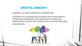 WHAT IS LINKEDIN?
• LinkedIn is a social network for professionals.
• LinkedIn is for anybody and everybody who's interested in
taking their professional lives seriously by finding new
opportunities to grow their careers and to connect with other
professionals.
 