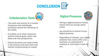 CONCLUSION
Collaboration Tools
• "the work and activity of a number
of persons who individually
contribute toward the efficiency of
the whole.
• It enables us to share resources,
achieve shared goals, share new
ideas and new perspectives.
• Critical decisions are made earlier
in the process and work done well
without compromising on results.
Digital Presence
• Having a digital presence simply
means that you occupy space
online
• you should be in control of your
digital presence.
• Regardless of industry, your digital
presence has a lot to offer your
business- so understand it,
embrace it, and make it work for
you.
 