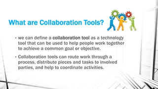 What are Collaboration Tools?
• we can define a collaboration tool as a technology
tool that can be used to help people work together
to achieve a common goal or objective.
• Collaboration tools can route work through a
process, distribute pieces and tasks to involved
parties, and help to coordinate activities.
 