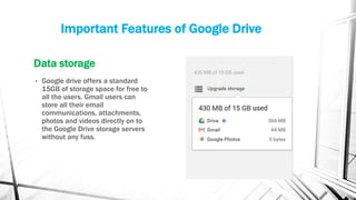Important Features of Google Drive
Data storage
• Google drive offers a standard
15GB of storage space for free to
all the users. Gmail users can
store all their email
communications, attachments,
photos and videos directly on to
the Google Drive storage servers
without any fuss.
 