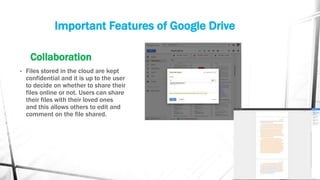 Important Features of Google Drive
Collaboration
• Files stored in the cloud are kept
confidential and it is up to the user
to decide on whether to share their
files online or not. Users can share
their files with their loved ones
and this allows others to edit and
comment on the file shared.
 