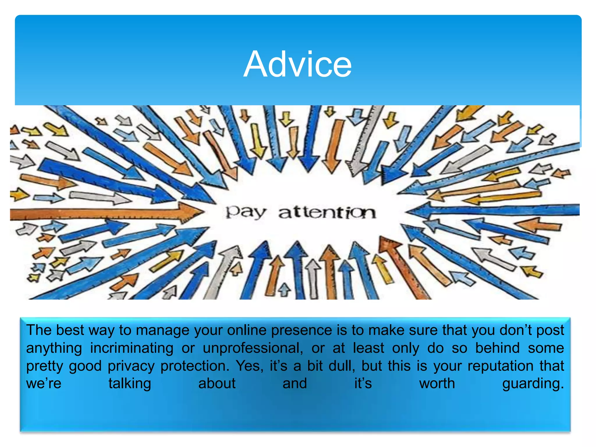 Advice
The best way to manage your online presence is to make sure that you don’t post
anything incriminating or unprofessional, or at least only do so behind some
pretty good privacy protection. Yes, it’s a bit dull, but this is your reputation that
we’re talking about and it’s worth guarding.
 