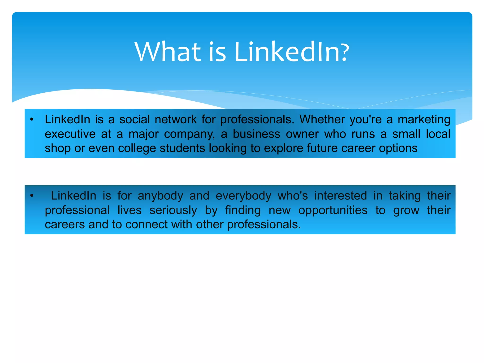 What is LinkedIn?
• LinkedIn is for anybody and everybody who's interested in taking their
professional lives seriously by finding new opportunities to grow their
careers and to connect with other professionals.
• LinkedIn is a social network for professionals. Whether you're a marketing
executive at a major company, a business owner who runs a small local
shop or even college students looking to explore future career options
 
